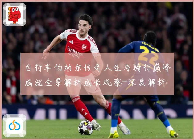 自行车伯纳尔传奇人生与骑行巅峰成就全景解析成长观察-深度解析