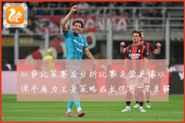 以萨比策赛后分析比赛走势更像以保平局为主要策略成长观察-深度解析