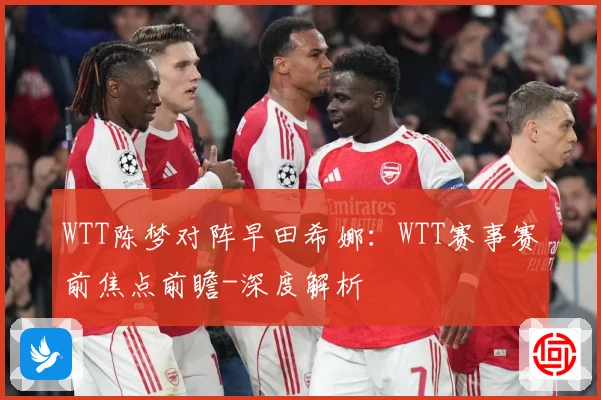 WTT陈梦对阵早田希娜：WTT赛事赛前焦点前瞻-深度解析