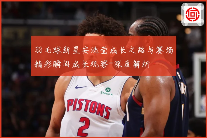 羽毛球新星安洗莹成长之路与赛场精彩瞬间成长观察-深度解析