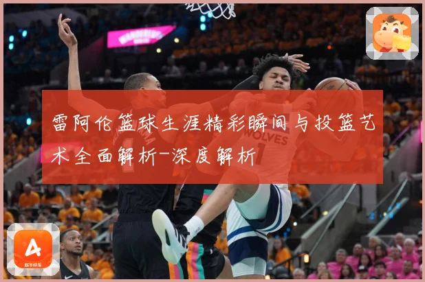 雷阿伦篮球生涯精彩瞬间与投篮艺术全面解析-深度解析