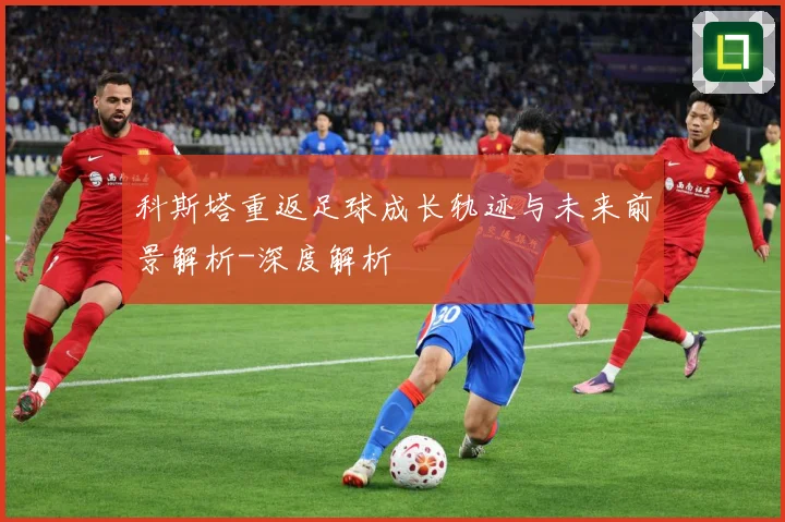 科斯塔重返足球成长轨迹与未来前景解析-深度解析