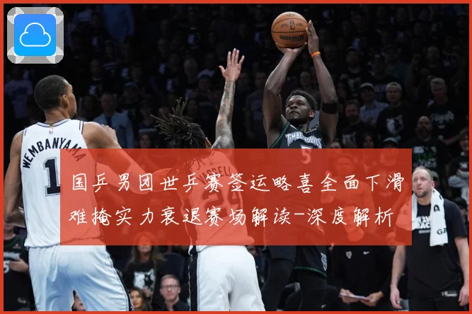 国乒男团世乒赛签运略喜全面下滑难掩实力衰退赛场解读-深度解析