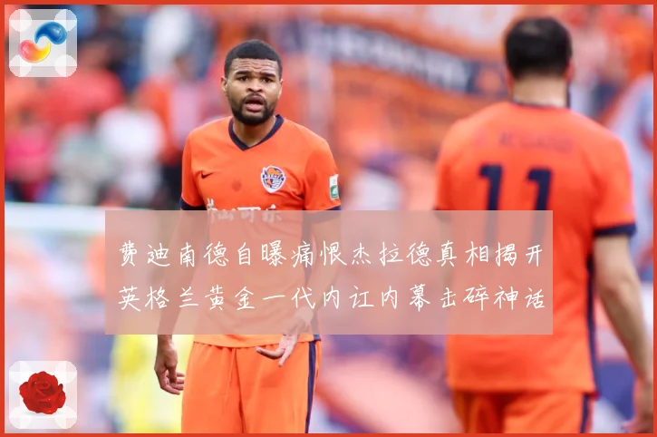 费迪南德自曝痛恨杰拉德真相揭开英格兰黄金一代内讧内幕击碎神话战术观察-深度解析