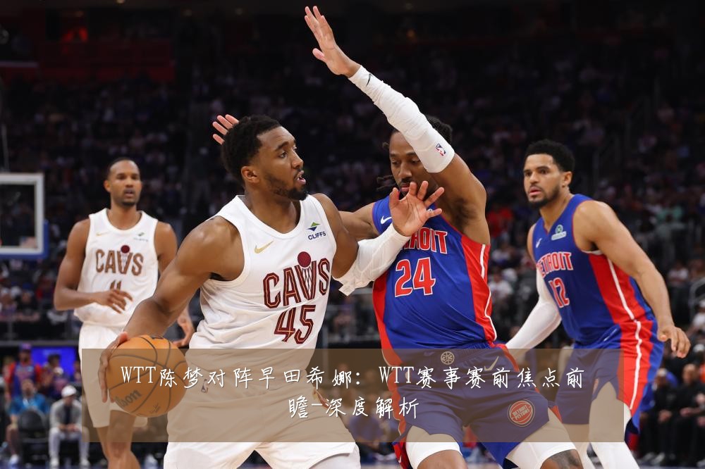 WTT陈梦对阵早田希娜:WTT赛事赛前焦点前瞻-深度解析