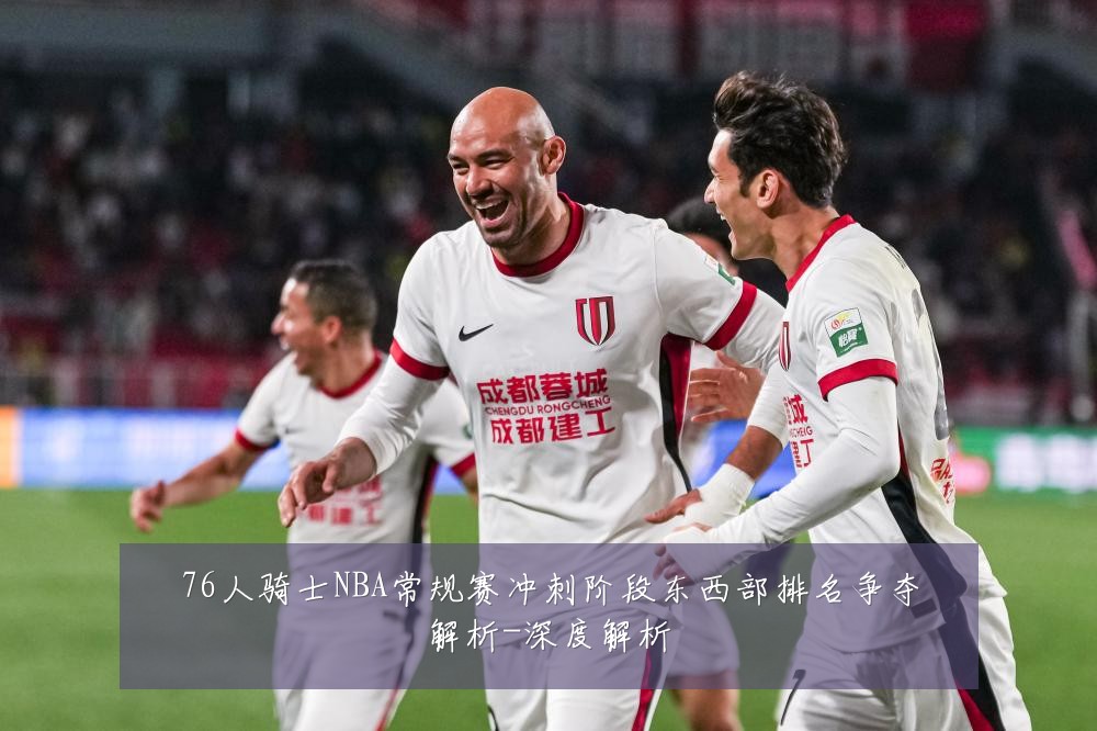 76人骑士NBA常规赛冲刺阶段东西部排名争夺解析-深度解析